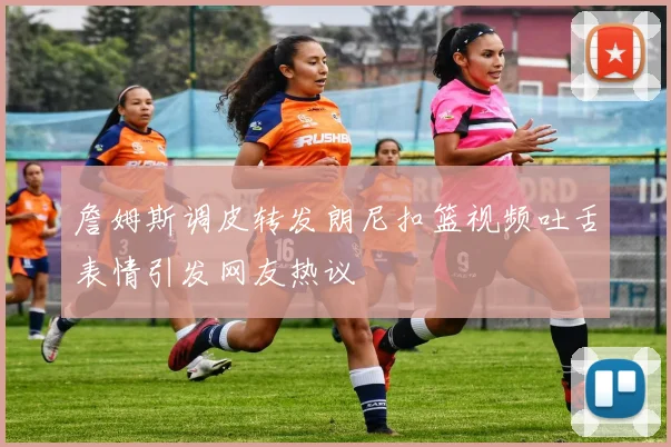詹姆斯调皮转发朗尼扣篮视频吐舌表情引发网友热议