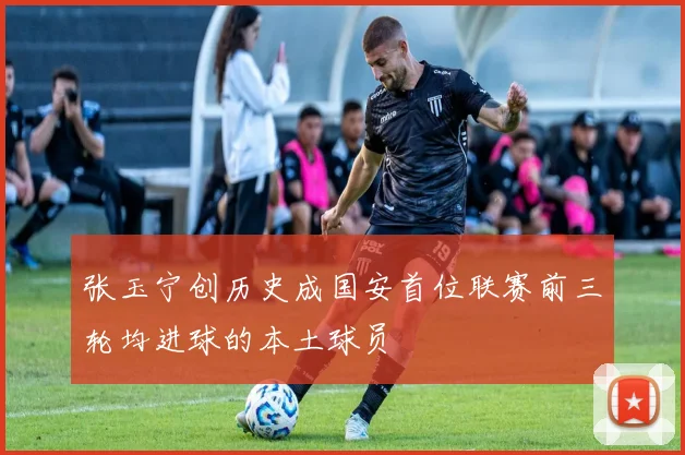 张玉宁创历史成国安首位联赛前三轮均进球的本土球员