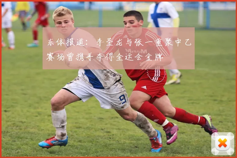 东体报道：李圣龙与张一重聚中乙赛场曾携手夺得全运会金牌