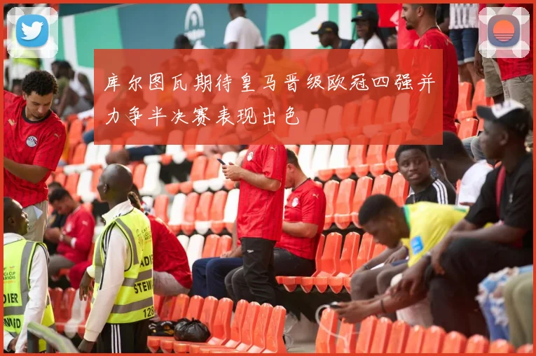 库尔图瓦期待皇马晋级欧冠四强并力争半决赛表现出色