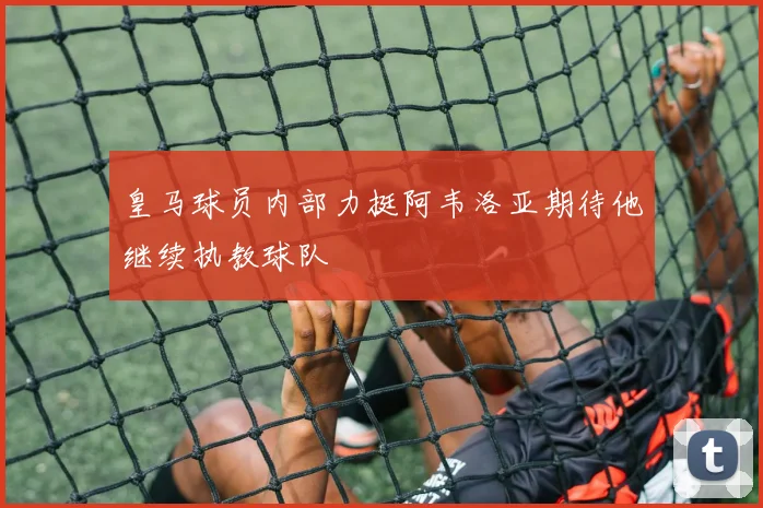 皇马球员内部力挺阿韦洛亚期待他继续执教球队