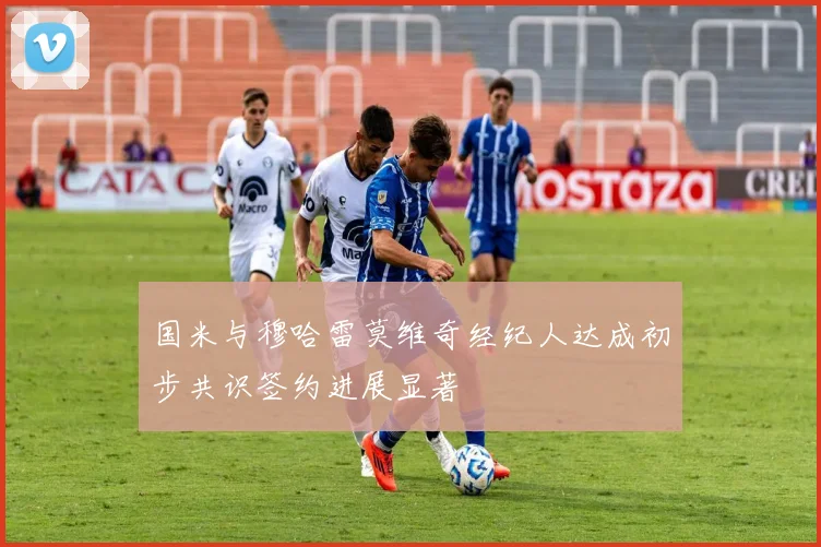 国米与穆哈雷莫维奇经纪人达成初步共识签约进展显著