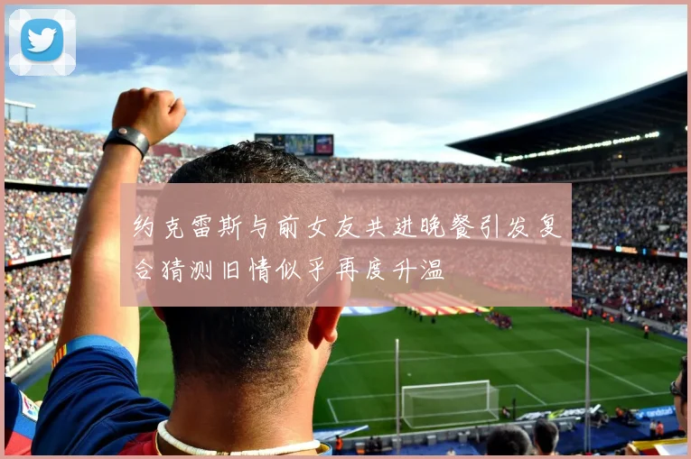约克雷斯与前女友共进晚餐引发复合猜测旧情似乎再度升温