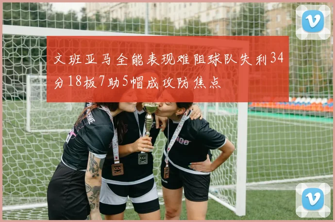 文班亚马全能表现难阻球队失利34分18板7助5帽成攻防焦点