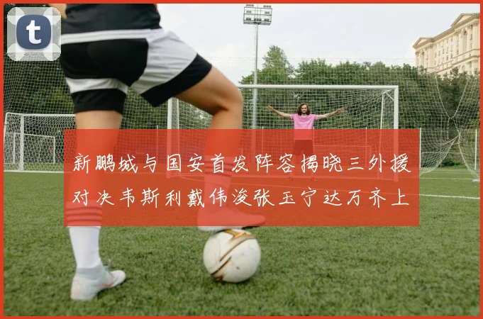 新鹏城与国安首发阵容揭晓三外援对决韦斯利戴伟浚张玉宁达万齐上阵