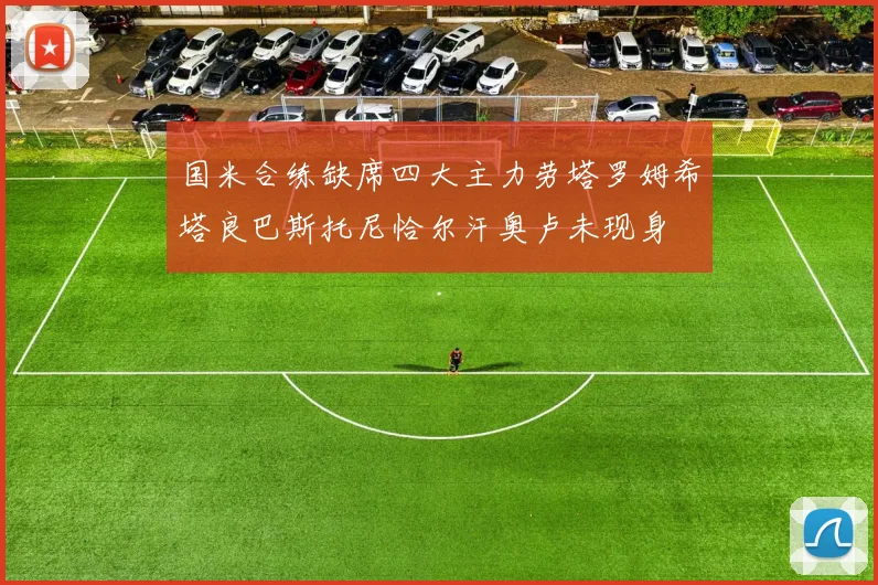 国米合练缺席四大主力劳塔罗姆希塔良巴斯托尼恰尔汗奥卢未现身