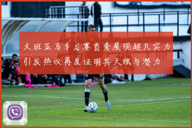 文班亚马季后赛首秀展现超凡实力引发热议再度证明其天赋与潜力