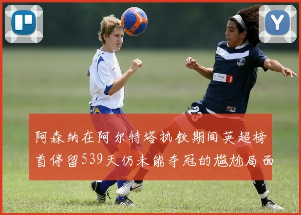 阿森纳在阿尔特塔执教期间英超榜首停留539天仍未能夺冠的尴尬局面